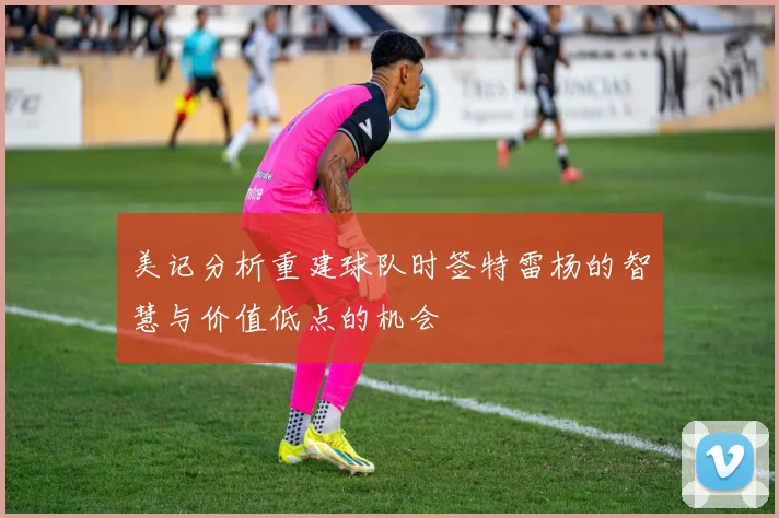 美记分析重建球队时签特雷杨的智慧与价值低点的机会