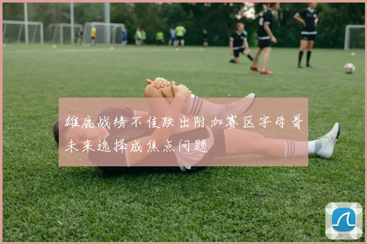 雄鹿战绩不佳跌出附加赛区字母哥未来选择成焦点问题