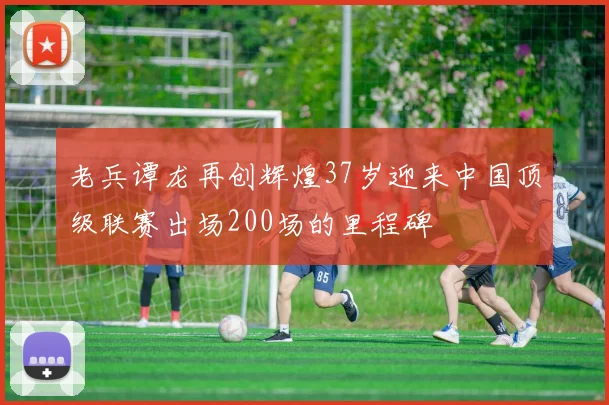 老兵谭龙再创辉煌37岁迎来中国顶级联赛出场200场的里程碑