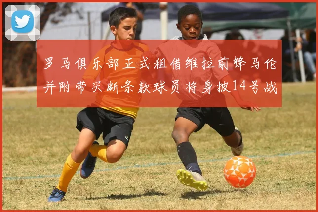 罗马俱乐部正式租借维拉前锋马伦并附带买断条款球员将身披14号战袍