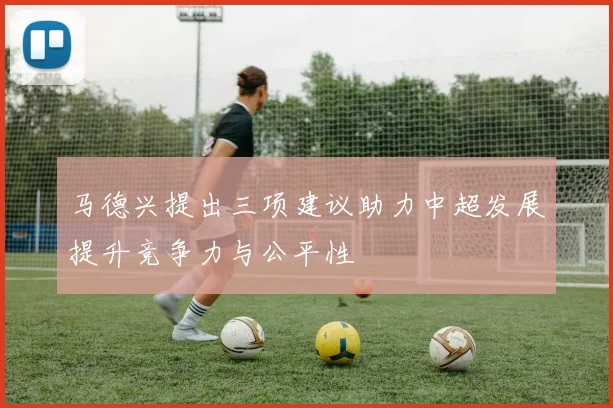 马德兴提出三项建议助力中超发展提升竞争力与公平性