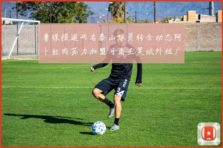 鲁媒报道两名泰山球员转会动态阿卜杜肉苏力加盟河南王昊斌外租广州豹