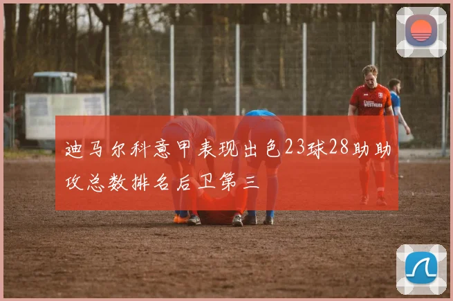 迪马尔科意甲表现出色23球28助助攻总数排名后卫第三