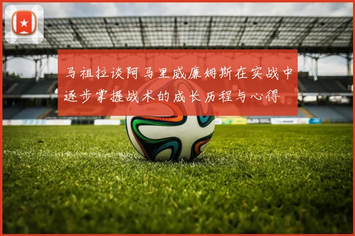 马祖拉谈阿马里威廉姆斯在实战中逐步掌握战术的成长历程与心得