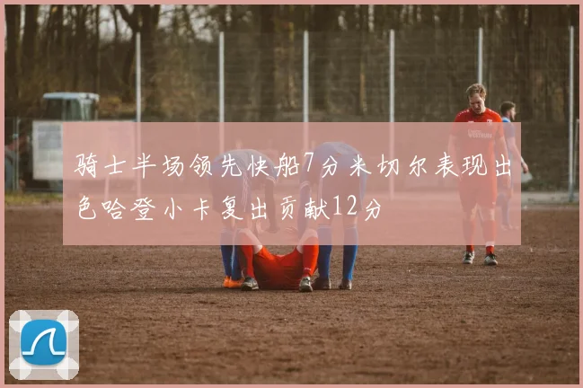 骑士半场领先快船7分米切尔表现出色哈登小卡复出贡献12分