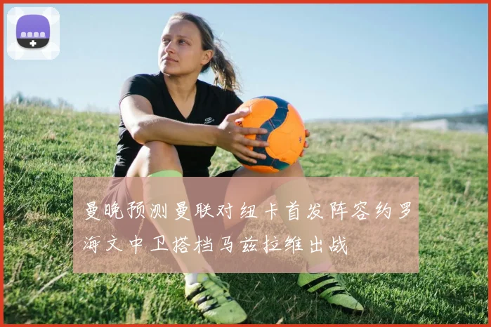 曼晚预测曼联对纽卡首发阵容约罗海文中卫搭档马兹拉维出战