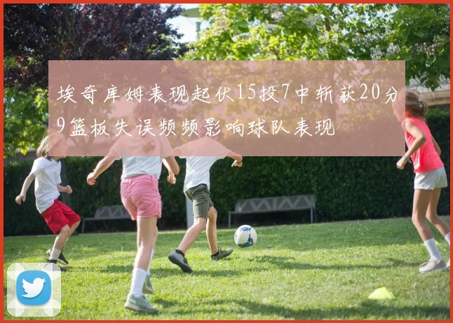 埃奇库姆表现起伏15投7中斩获20分9篮板失误频频影响球队表现