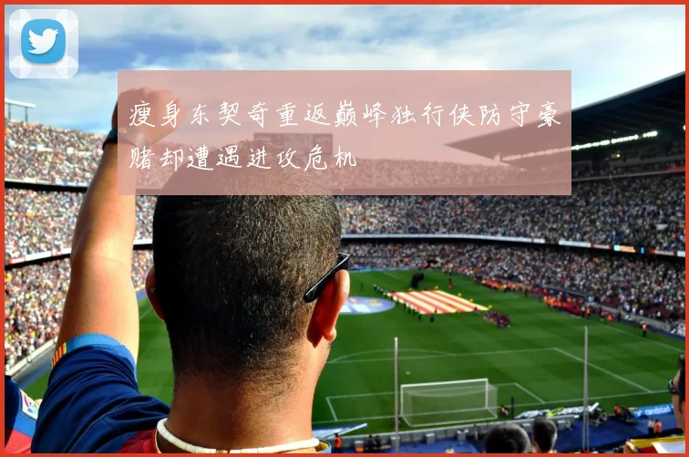 瘦身东契奇重返巅峰独行侠防守豪赌却遭遇进攻危机