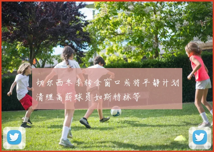 切尔西冬季转会窗口或将平静计划清理高薪球员如斯特林等