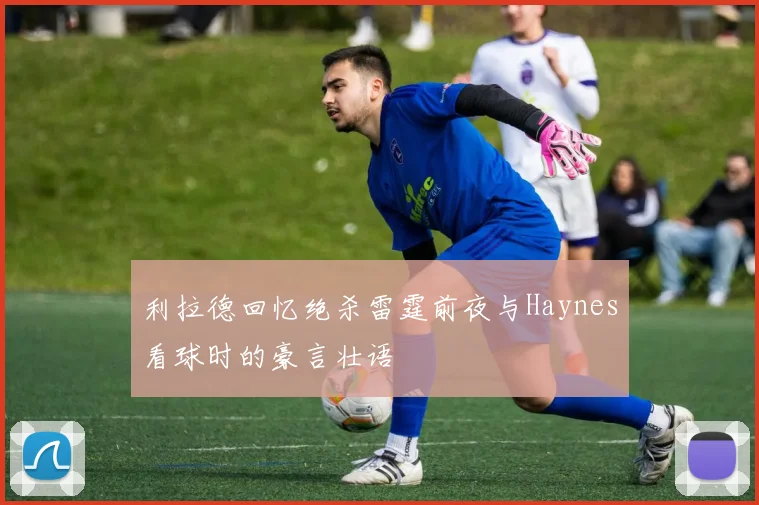 利拉德回忆绝杀雷霆前夜与Haynes看球时的豪言壮语