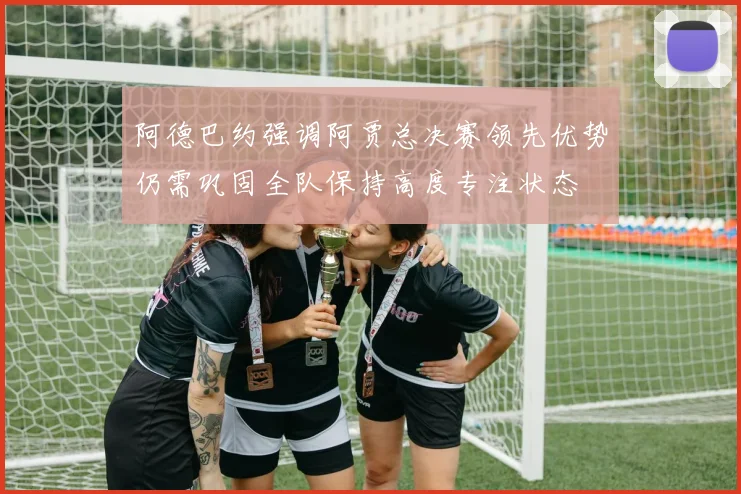 阿德巴约强调阿贾总决赛领先优势仍需巩固全队保持高度专注状态