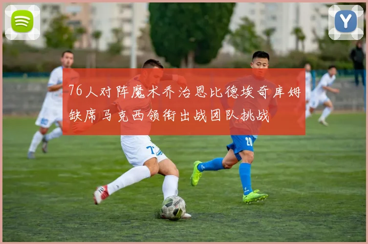 76人对阵魔术乔治恩比德埃奇库姆缺席马克西领衔出战团队挑战