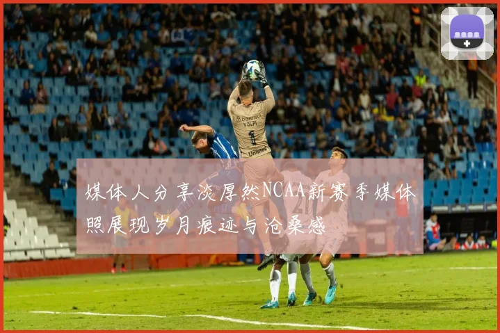 媒体人分享淡厚然NCAA新赛季媒体照展现岁月痕迹与沧桑感