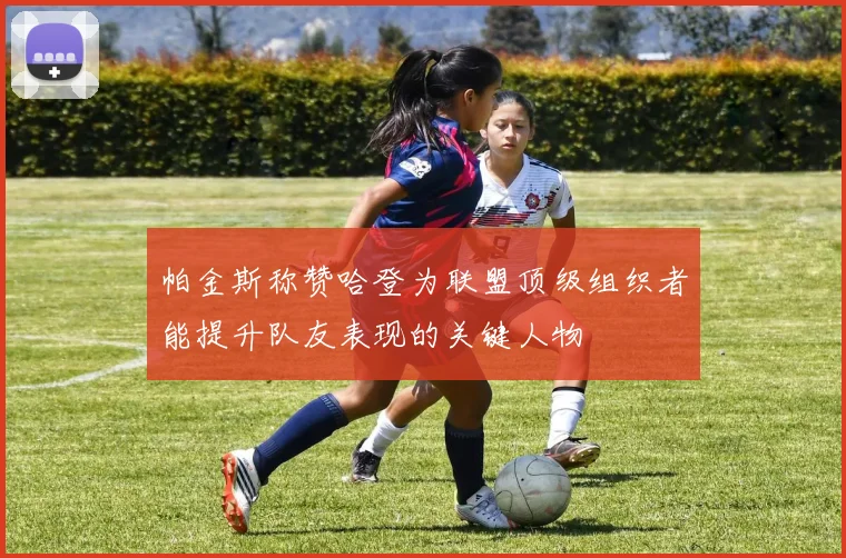帕金斯称赞哈登为联盟顶级组织者能提升队友表现的关键人物