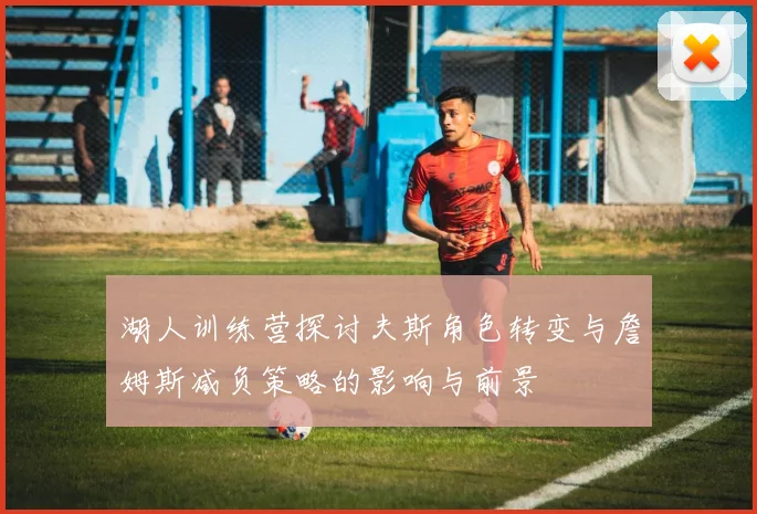 湖人训练营探讨夫斯角色转变与詹姆斯减负策略的影响与前景