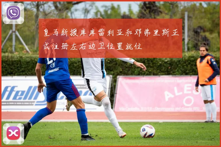 皇马新援库库雷利亚和邓弗里斯正式注册左右边卫位置就位
