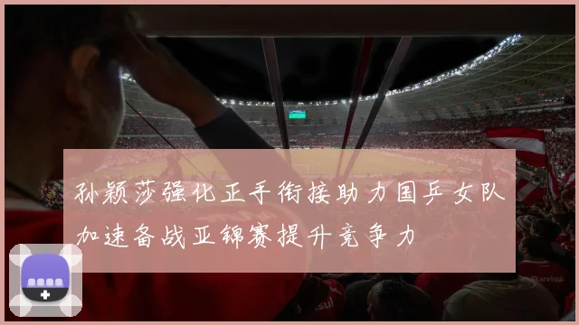 孙颖莎强化正手衔接助力国乒女队加速备战亚锦赛提升竞争力