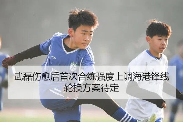 武磊伤愈后首次合练强度上调海港锋线轮换方案待定